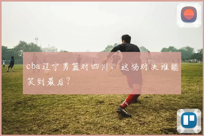 cba辽宁男篮对四川，这场对决谁能笑到最后？