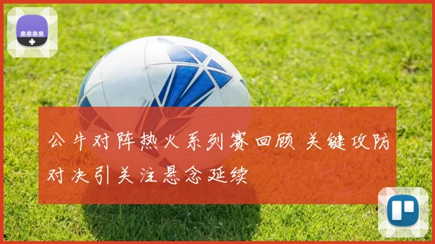 公牛对阵热火系列赛回顾 关键攻防对决引关注悬念延续