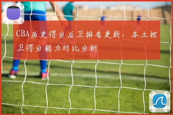 CBA历史得分后卫排名更新，本土控卫得分能力对比分析