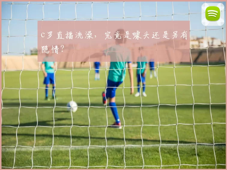 c罗直播洗澡，究竟是噱头还是另有隐情？