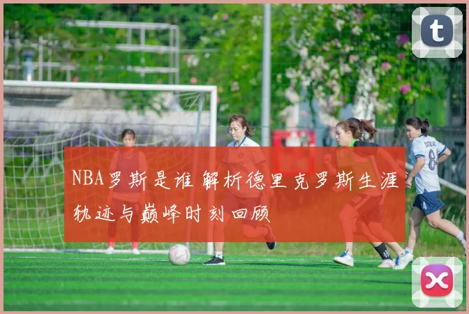 NBA罗斯是谁 解析德里克罗斯生涯轨迹与巅峰时刻回顾