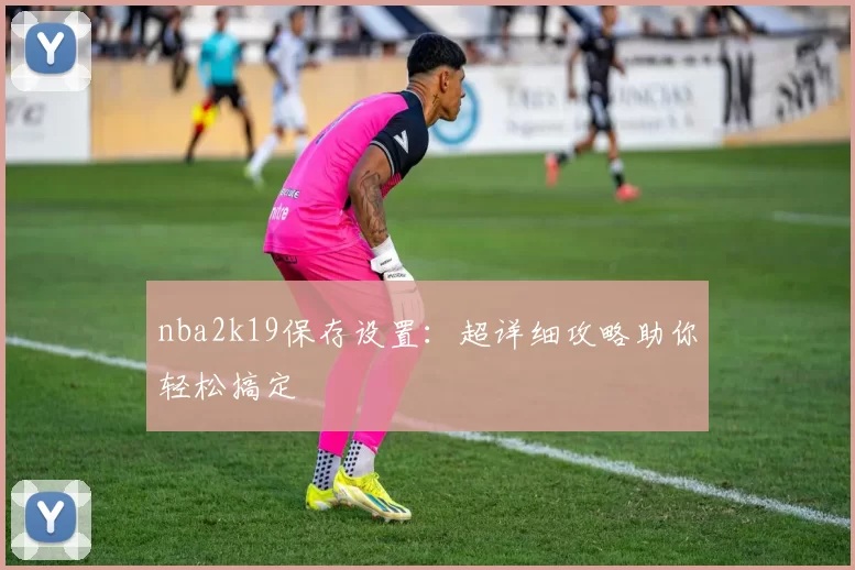 nba2k19保存设置：超详细攻略助你轻松搞定
