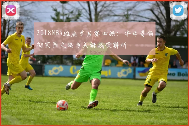 2018NBA雄鹿季后赛回顾：字母哥领衔突围之路与关键战役解析