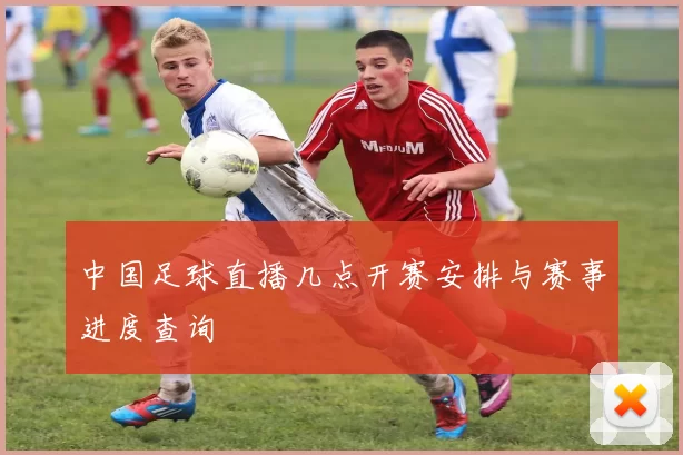 中国足球直播几点开赛安排与赛事进度查询