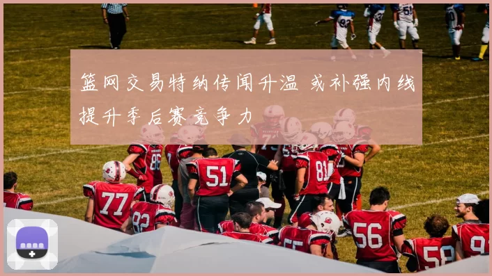 篮网交易特纳传闻升温 或补强内线提升季后赛竞争力