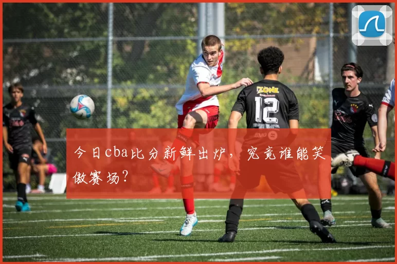 今日cba比分新鲜出炉，究竟谁能笑傲赛场？